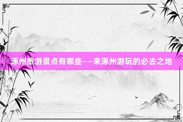 涿州旅游景点有哪些——来涿州游玩的必去之地