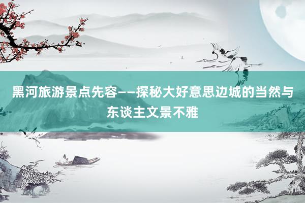 黑河旅游景点先容——探秘大好意思边城的当然与东谈主文景不雅
